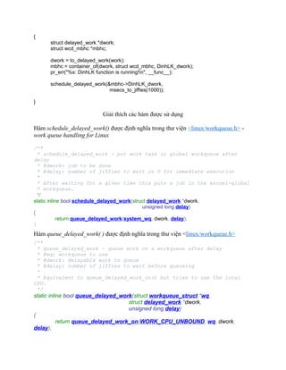 {
struct delayed_work *dwork;
struct wcd_mbhc *mbhc;
dwork = to_delayed_work(work);
mbhc = container_of(dwork, struct wcd_mbhc, DinhLK_dwork);
pr_err("%s: DinhLK function is running!n", __func__);
schedule_delayed_work(&mbhc->DinhLK_dwork,
msecs_to_jiffies(1000));
}
Giải thích các hàm được sử dụng
Hàm schedule_delayed_work() được định nghĩa trong thư viện <linux/workqueue.h> -
work queue handling for Linux
/**
* schedule_delayed_work - put work task in global workqueue after
delay
* @dwork: job to be done
* @delay: number of jiffies to wait or 0 for immediate execution
*
* After waiting for a given time this puts a job in the kernel-global
* workqueue.
*/
static inline bool schedule_delayed_work(struct delayed_work *dwork,
unsigned long delay)
{
return queue_delayed_work(system_wq, dwork, delay);
}
Hàm queue_delayed_work( ) được định nghĩa trong thư viện <linux/workqueue.h>
/**
* queue_delayed_work - queue work on a workqueue after delay
* @wq: workqueue to use
* @dwork: delayable work to queue
* @delay: number of jiffies to wait before queueing
*
* Equivalent to queue_delayed_work_on() but tries to use the local
CPU.
*/
static inline bool queue_delayed_work(struct workqueue_struct *wq,
struct delayed_work *dwork,
unsigned long delay)
{
return queue_delayed_work_on(WORK_CPU_UNBOUND, wq, dwork,
delay);
 
