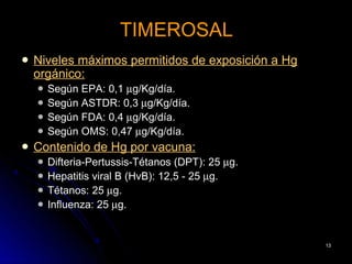 TIMEROSAL
   Niveles máximos permitidos de exposición a Hg
    orgánico:
       Según EPA: 0,1 µg/Kg/día.
       Según ASTDR: 0,3 µg/Kg/día.
       Según FDA: 0,4 µg/Kg/día.
       Según OMS: 0,47 µg/Kg/día.
   Contenido de Hg por vacuna:
       Difteria-Pertussis-Tétanos (DPT): 25 µg.
       Hepatitis viral B (HvB): 12,5 - 25 µg.
       Tétanos: 25 µg.
       Influenza: 25 µg.


                                                    13
 