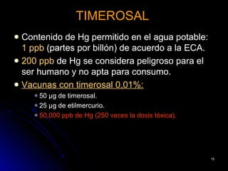 TIMEROSAL
 Contenido de Hg permitido en el agua potable:
  1 ppb (partes por billón) de acuerdo a la ECA.
 200 ppb de Hg se considera peligroso para el
  ser humano y no apta para consumo.
 Vacunas con timerosal 0,01%:
     50 µg de timerosal.
     25 µg de etilmercurio.
     50,000 ppb de Hg (250 veces la dosis tóxica).




                                                      15
 