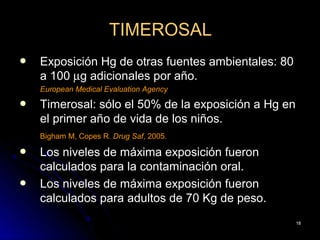 TIMEROSAL
   Exposición Hg de otras fuentes ambientales: 80
    a 100 µg adicionales por año.
    European Medical Evaluation Agency
   Timerosal: sólo el 50% de la exposición a Hg en
    el primer año de vida de los niños.
    Bigham M, Copes R. Drug Saf, 2005.

   Los niveles de máxima exposición fueron
    calculados para la contaminación oral.
   Los niveles de máxima exposición fueron
    calculados para adultos de 70 Kg de peso.
                                                     18
 