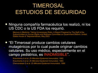 TIMEROSAL
        ESTUDIOS DE SEGURIDAD

   Ninguna compañía farmacéutica los realizó, ni los
    US CDC o la US FDA los requirió.
      Mercury in Medicine: Taking Unnecessary Risks. A Report Prepared by The Staff of the
      Subcommittee on Human Rights and Wellness Committee on Government Reform. United
      States House of Representatives, May 2003.


   “El Timerosal produce cambios celulares
    mutagénicos por lo cual puede originar cambios
    celulares. Su uso médico, especialmente en el
    campo pediátrico, es INADMISIBLE”.
      Kravchenko A et al. Zh Mikrobiol Epidemiol Immunobiol, 1982.
      Kravchenko A et al. Zh Mikrobiol Epidemiol Immunobiol, 1983.
      Chervonskaia G et al. Zh Mikrobiol Epidemiol Immunobiol, 1988.

                                                                                             20
 
