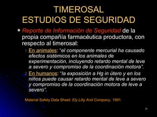 TIMEROSAL
    ESTUDIOS DE SEGURIDAD
   Reporte de Información de Seguridad de la
    propia compañía farmacéutica productora, con
    respecto al timerosal:
     1. En animales: “el componente mercurial ha causado
        efectos sistémicos en los animales de
        experimentación, incluyendo retardo mental de leve
        a severo y compromiso de la coordinación motora”.
     2. En humanos: “la exposición a Hg in útero y en los
        niños puede causar retardo mental de leve a severo
        y compromiso de la coordinación motora de leve a
        severo”.
     Material Safety Data Sheet: Ely Lilly And Company, 1991.

                                                                21
 