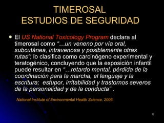 TIMEROSAL
      ESTUDIOS DE SEGURIDAD
   El US National Toxicology Program declara al
    timerosal como “…un veneno por vía oral,
    subcutánea, intravenosa y posiblemente otras
    rutas”; lo clasifica como carcinógeno experimental y
    teratogénico, concluyendo que la exposición infantil
    puede resultar en “…retardo mental, pérdida de la
    coordinación para la marcha, el lenguaje y la
    escritura; estupor, irritabilidad y trastornos severos
    de la personalidad y de la conducta” .
    National Institute of Environmental Health Science, 2006.


                                                                22
 