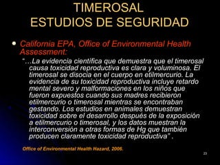 TIMEROSAL
       ESTUDIOS DE SEGURIDAD
   California EPA, Office of Environmental Health
    Assessment:
    “…La evidencia científica que demuestra que el timerosal
      causa toxicidad reproductiva es clara y voluminosa. El
      timerosal se disocia en el cuerpo en etilmercurio. La
      evidencia de su toxicidad reproductiva incluye retardo
      mental severo y malformaciones en los niños que
      fueron expuestos cuando sus madres recibieron
      etilmercurio o timerosal mientras se encontraban
      gestando. Los estudios en animales demuestran
      toxicidad sobre el desarrollo después de la exposición
      a etilmercurio o timerosal, y los datos muestran la
      interconversión a otras formas de Hg que también
      producen claramente toxicidad reproductiva” .
    Office of Environmental Health Hazard, 2006.
                                                           23
 