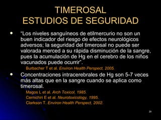 TIMEROSAL
    ESTUDIOS DE SEGURIDAD
   “Los niveles sanguíneos de etilmercurio no son un
    buen indicador del riesgo de efectos neurológicos
    adversos; la seguridad del timerosal no puede ser
    valorada merced a su rápida disminución de la sangre,
    pues la acumulación de Hg en el cerebro de los niños
    vacunados puede ocurrir”.
      Burbacher T et al. Environ Health Perspect, 2005.
   Concentraciones intracerebrales de Hg son 5-7 veces
    más altas que en la sangre cuando se aplica como
    timerosal.
      Magos L et al. Arch Toxicol, 1985.
      Cernichiri E et al. Neurotoxicology, 1995.
      Clarkson T. Environ Health Perspect, 2002.

                                                          29
 