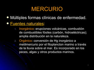 MERCURIO
   Múltiples formas clínicas de enfermedad.
   Fuentes naturales:
      1.   Inorgánico: erupciones volcánicas, combustión
           de combustibles fósiles (carbón, hidroeléctricas);
           amplia distribución en la naturaleza.
      2.   Orgánico: conversión de Hg inorgánico a
           metilmercurio por el fitoplancton marino a través
           de la lluvia sobre el mar. Es incorporado en los
           peces, algas y otros productos marinos.



                                                                3
 