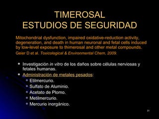 TIMEROSAL
     ESTUDIOS DE SEGURIDAD
Mitochondrial dysfunction, impaired oxidative-reduction activity,
degeneration, and death in human neuronal and fetal cells induced
by low-level exposure to thimerosal and other metal compounds.
Geier D et al. Toxicological & Environmental Chem, 2009.

    Investigación in vitro de los daños sobre células nerviosas y
     fetales humanas.
    Administración de metales pesados:
        Etilmercurio.
        Sulfato de Aluminio.
        Acetato de Plomo.
        Metilmercurio.
        Mercurio inorgánico.
                                                                     31
 
