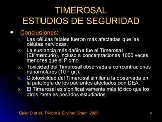 TIMEROSAL
         ESTUDIOS DE SEGURIDAD
    Conclusiones:
    1.   Las células fetales fueron más afectadas que las
         células nerviosas.
    2.   La sustancia más dañina fue el Timerosal
         (Etilmercurio), incluso a concentraciones 1000 veces
         menores que el Plomo.
    3.   Toxicidad del Timerosal observada a concentraciones
         nanomolares (10 -9 gr.).
    4.   Citotoxicidad del Timerosal similar a la observada en
         la patología de los pacientes afectados con DEA.
    5.   El Timerosal es significativamente más tóxico que los
         otros metales pesados estudiados.


    Geier D et al. Toxicol & Environ Chem. 2009              33
 