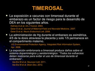 TIMEROSAL
   La exposición a vacunas con timerosal durante el
    embarazo es un factor de riesgo para la desarrollo de
    DEA en los siguientes años.
    Holmes A et al. Int J Toxicol, 2003.
    Geier D et al. Journal of Maternal-Fetal and Neonatal Medicine, 2007.
    Geier D et al. Neuro Endocrinol Lett, 2008.
   La administración de Hg durante el embarazo es asimétrica,
    4/5 de la dosis atraviesa la placenta y solo 1/5 permanece en
    el compartimento materno.
     US Environmental Protection Agency. Integrated Risk Information System,
     Apr. 2006.
   La exposición embrionaria a timerosal produce daños sobre el
    sistema dopaminérgico y serotoninérgico: “Todos los esfuerzos
    deben realizarse para evitar el uso de timerosal durante el
    embarazo”.
      Ida-Eto M et al. Neurosci Lett, 2011.
      Ida-Eto M et al. Brain Dev, 2012.                                        37
 