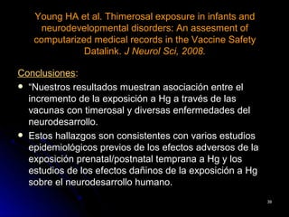 Young HA et al. Thimerosal exposure in infants and
     neurodevelopmental disorders: An assesment of
   computarized medical records in the Vaccine Safety
              Datalink. J Neurol Sci, 2008.

Conclusiones:
 “Nuestros resultados muestran asociación entre el
  incremento de la exposición a Hg a través de las
  vacunas con timerosal y diversas enfermedades del
  neurodesarrollo.
 Estos hallazgos son consistentes con varios estudios
  epidemiológicos previos de los efectos adversos de la
  exposición prenatal/postnatal temprana a Hg y los
  estudios de los efectos dañinos de la exposición a Hg
  sobre el neurodesarrollo humano.
                                                          39
 