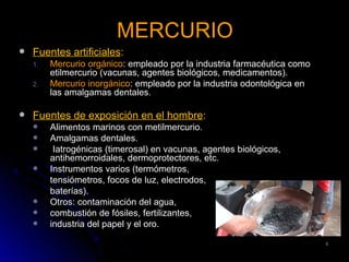 MERCURIO
   Fuentes artificiales:
    1.   Mercurio orgánico: empleado por la industria farmacéutica como
         etilmercurio (vacunas, agentes biológicos, medicamentos).
    2.   Mercurio inorgánico: empleado por la industria odontológica en
         las amalgamas dentales.

   Fuentes de exposición en el hombre:
        Alimentos marinos con metilmercurio.
        Amalgamas dentales.
         Iatrogénicas (timerosal) en vacunas, agentes biológicos,
         antihemorroidales, dermoprotectores, etc.
        Instrumentos varios (termómetros,
         tensiómetros, focos de luz, electrodos,
         baterías).
        Otros: contaminación del agua,
        combustión de fósiles, fertilizantes,
        industria del papel y el oro.

                                                                          4
 