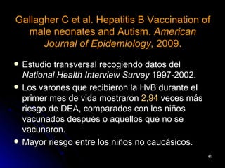Gallagher C et al. Hepatitis B Vaccination of
  male neonates and Autism. American
      Journal of Epidemiology, 2009.
   Estudio transversal recogiendo datos del
    National Health Interview Survey 1997-2002.
   Los varones que recibieron la HvB durante el
    primer mes de vida mostraron 2,94 veces más
    riesgo de DEA, comparados con los niños
    vacunados después o aquellos que no se
    vacunaron.
   Mayor riesgo entre los niños no caucásicos.
                                                   41
 