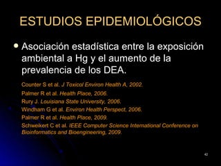 ESTUDIOS EPIDEMIOLÓGICOS
   Asociación estadística entre la exposición
    ambiental a Hg y el aumento de la
    prevalencia de los DEA.
    Counter S et al. J Toxicol Environ Health A, 2002.
    Palmer R et al. Health Place, 2006.
    Rury J. Louisiana State University, 2006.
    Windham G et al. Environ Health Perspect, 2006.
    Palmer R et al. Health Place, 2009.
    Schweikert C et al. IEEE Computer Science International Conference on
    Bioinformatics and Bioengineering, 2009.


                                                                            42
 