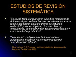 ESTUDIOS DE REVISIÓN
        SISTEMÁTICA
   “Se revisó toda la información científica relacionando
    el timerosal y las evidencias que permitan evaluar una
    posible asociación causal a través de estudios
    epidemiológicos, ecológicos, biomoleculares y
    toxicológicos, de bioseguridad, toxicológicos fetales y
    sobre la salud reproductiva”.

   “Se encontró múltiples asociaciones entre la
    exposición a timerosal y las enfermedades del
    neurodesarrollo infantil”.
      Maya L y Luna F. El Timerosal y las Enfermedades del Neurodesarrollo
      Infantil. An Fac Med Lima, 2006.

                                                                             43
 