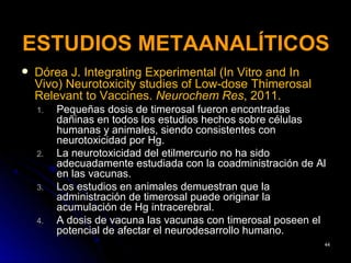 ESTUDIOS METAANALÍTICOS
   Dórea J. Integrating Experimental (In Vitro and In
    Vivo) Neurotoxicity studies of Low-dose Thimerosal
    Relevant to Vaccines. Neurochem Res, 2011.
    1.   Pequeñas dosis de timerosal fueron encontradas
         dañinas en todos los estudios hechos sobre células
         humanas y animales, siendo consistentes con
         neurotoxicidad por Hg.
    2.   La neurotoxicidad del etilmercurio no ha sido
         adecuadamente estudiada con la coadministración de Al
         en las vacunas.
    3.   Los estudios en animales demuestran que la
         administración de timerosal puede originar la
         acumulación de Hg intracerebral.
    4.   A dosis de vacuna las vacunas con timerosal poseen el
         potencial de afectar el neurodesarrollo humano.
                                                             44
 