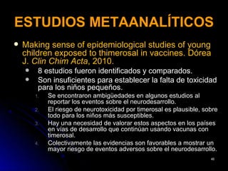 ESTUDIOS METAANALÍTICOS
   Making sense of epidemiological studies of young
    children exposed to thimerosal in vaccines. Dórea
    J. Clin Chim Acta, 2010.
        8 estudios fueron identificados y comparados.
        Son insuficientes para establecer la falta de toxicidad
         para los niños pequeños.
        1.   Se encontraron ambigüedades en algunos estudios al
             reportar los eventos sobre el neurodesarrollo.
        2.   El riesgo de neurotoxicidad por timerosal es plausible, sobre
             todo para los niños más susceptibles.
        3.   Hay una necesidad de valorar estos aspectos en los países
             en vías de desarrollo que continúan usando vacunas con
             timerosal.
        4.   Colectivamente las evidencias son favorables a mostrar un
             mayor riesgo de eventos adversos sobre el neurodesarrollo.
                                                                       46
 