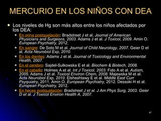 MERCURIO EN LOS NIÑOS CON DEA
   Los niveles de Hg son más altos entre los niños afectados por
    los DEA:
       En orina postquelación: Bradstreet J et al. Journal of American
        Physicians and Surgeons, 2003. Adams J et al. J Toxicol, 2009. Amin O.
        European Psychiatry, 2012.
       En sangre: De Soto M et al. Journal of Child Neurology, 2007. Geier D et
        al. Acta Neurobiol Exp, 2010.
       En los dientes: Adams J et al. Journal of Toxicology and Environmental
        Health, 2007.
       En el cerebro: Sajdel-Sulkowska E et al. Biochem & Biotech, 2008.
       En el cabello: Holmes A et al. Int J Toxicol, 2003. Fido A et al. Autism,
        2005. Adams J et al. Toxicol Environ Chem, 2008. Majewska M et al.
        Acta Neurobiol Exp, 2010. Elsheshtawy E et al. Middle East Curr
        Psyquiatry, 2011. Amin O. European Psychiatry, 2012. Dessoki H et al.
        European Psychiatry, 2012.
       En heces postquelación: Bradstreet J et al. J Am Phys Surg, 2003. Geier
        D et al. J Toxicol Environ Health A, 2007.



                                                                                    47
 