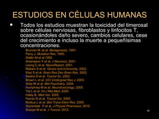 ESTUDIOS EN CÉLULAS HUMANAS
   Todos los estudios muestran la toxicidad del timerosal
    sobre células nerviosas, fibroblastos y linfocitos T,
    ocasionándoles daño severo, cambios celulares, cese
    del crecimiento e incluso la muerte a pequeñísimas
    concentraciones.
      Brunner M. et al. Mutagenesis, 1991.
      Parry J. Mutation Res, 1993.
      Wallin M et al.1993.
      Arsenijevic Y et al. J Neurosci, 2001.
      Leong C et al. NeuroReport, 2001.
      Makani S et al. Genes and Inmmunity, 2002.
      Riaz S et al. Brain Res Dev Brain Res, 2002.
      Baskin D et al. Toxicol Sc, 2003.
      Brown L et al. UCI Undergrad Res J, 2003.
      Waly M et al. Mol Psychiatry, 2004.
      Humphrey M et al. Neurotoxicology, 2005.
      Yel L et al. Int J Mol Med, 2005.
      Haley B. Med Ver, 2005.
      Parran D et al. Toxicol Sci, 2005.
      Mutkus L et al. Biol Trace Elem Res, 2005.
      Wyrembek P et al. J Physiol Pharmacol, 2010.
      Sharpe M et al. J Toxicol, 2012.                   50
 