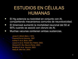ESTUDIOS EN CÉLULAS
             HUMANAS
   El Hg potencia su toxicidad en conjunto con Al,
    compartiendo mecanismos comunes de neurotoxicidad.
   El timerosal aumentó la mortalidad neuronal del 50 al
    90% cuando se asoció con cloruro de Al.
   Muchas vacunas contienen ambas sustancias.
      Jones H. British Med J, 1972.
      Flarend R et al.Vaccine, 1997.
      Authier F et al. Brain, 2001.
      Lacson A et al. Pediatr Dev Pathol, 2002.
      Gherardi R. Rev Neurol (Paris), 2003.
      Bergfors E et al. Vaccine, 2003.
      Haley B. Med Ver, 2005.


                                                        51
 