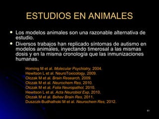 ESTUDIOS EN ANIMALES
   Los modelos animales son una razonable alternativa de
    estudio.
   Diversos trabajos han replicado síntomas de autismo en
    modelos animales, inyectando timerosal a las mismas
    dosis y en la misma cronología que las inmunizaciones
    humanas.
        Horning M et al. Molecular Psychiatry, 2004.
        Hewitson L et al. NeuroToxicology, 2009.
        Olczak M et al. Brain Research, 2009.
        Olczak M et al. Neurochem Res, 2010.
        Olczak M et al. Folia Neuropathol, 2010.
        Hewitson L et al. Acta Neurobiol Exp, 2010.
        Olczak M et al. Behav Brain Res, 2011.
        Duszczk-Budhathoki M et al. Neurochem Res, 2012.

                                                             61
 