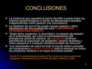 CONCLUSIONES
   La evidencia que respalda la teoría Hg-DEA cumple todos los
    criterios epidemiológicos a través de demasiados estudios
    independientes como parecer una coincidencia.
   La hipótesis de que el Hg puede causar autismo y otros
    desórdenes del neurodesarrollo está CONFIRMADA
    EPIDEMIOLÓGICAMENTE.
   “Dada dicha sospecha, la severidad y el impacto devastador
    de la enfermedad, así como la extremadamente alta
    prevalencia actual de autismo, es negligente continuar
    permitiendo la exposición de gestantes, madres lactantes y
    niños pequeños a cualquier cantidad evitable de mercurio”.
   “Las autoridades de salud de todo el mundo deben proceder
    sin vacilaciones a prohibir y eliminar todo el mercurio en todos
    los productos médicos a la mayor brevedad posible”.
    Austin D. An epidemiological analysis of the “autism as mercury poisoning”
    hypothesis. International Journal of Risk & Safety in Medicine, 2008.

                                                                                 64
 
