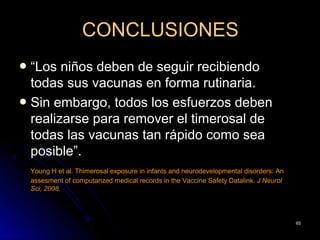 CONCLUSIONES
 “Los niños deben de seguir recibiendo
  todas sus vacunas en forma rutinaria.
 Sin embargo, todos los esfuerzos deben
  realizarse para remover el timerosal de
  todas las vacunas tan rápido como sea
  posible”.
    Young H et al. Thimerosal exposure in infants and neurodevelopmental disorders: An
    assesment of computarized medical records in the Vaccine Safety Datalink. J Neurol
    Sci, 2008.




                                                                                         65
 