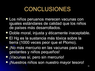 CONCLUSIONES
   Los niños peruanos merecen vacunas con
    iguales estándares de calidad que los niños
    de países más desarrollados.
   Doble moral, injusta y éticamente inaceptable.
   El Hg es la sustancia más tóxica sobre la
    tierra (1000 veces peor que el Plomo).
   ¡No más mercurio en las vacunas para las
    gestantes y niños pequeños!
   ¡Vacunas sí, pero sin mercurio!
   ¡Nuestros niños son nuestro mayor tesoro!
                                                66
 