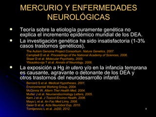 MERCURIO Y ENFERMEDADES
         NEUROLÓGICAS
   Teoría sobre la etiología puramente genética no
    explica el incremento epidémico mundial de los DEA.
   La investigación genética ha sido insatisfactoria (1-3%
    casos trastornos genéticos).
      The Autism Genome Project Consortium. Nature Genetics, 2007.
      Campbell D et al. Proceedings of the National Academy of Sciences, 2006.
      Skaar D et al. Molecular Psychiatry, 2005.
      Ylisaukko-oja T et al. Annals of Neurology, 2006.
   La exposición a Hg in utero y/o en la infancia temprana
    es causante, agravante o detonante de los DEA y
    otros trastornos del neurodesarrollo infantil.
      Bernard S et al. Medical Hypotheses, 2001.
      Environmental Working Group, 2004.
      McGinnis W. Altern Ther Health Med, 2004.
      Mutter J et al. Neuroendocrinology Letters, 2005.
      Kern J et al. J Toxicol Environ Health, 2006.
      Maya L et al. An Fac Med Lima, 2006.
      Geier D et al. Acta Neurobiol Exp, 2010.
      Tomljenovic L et al. JoDD, 2012.                                           8
 