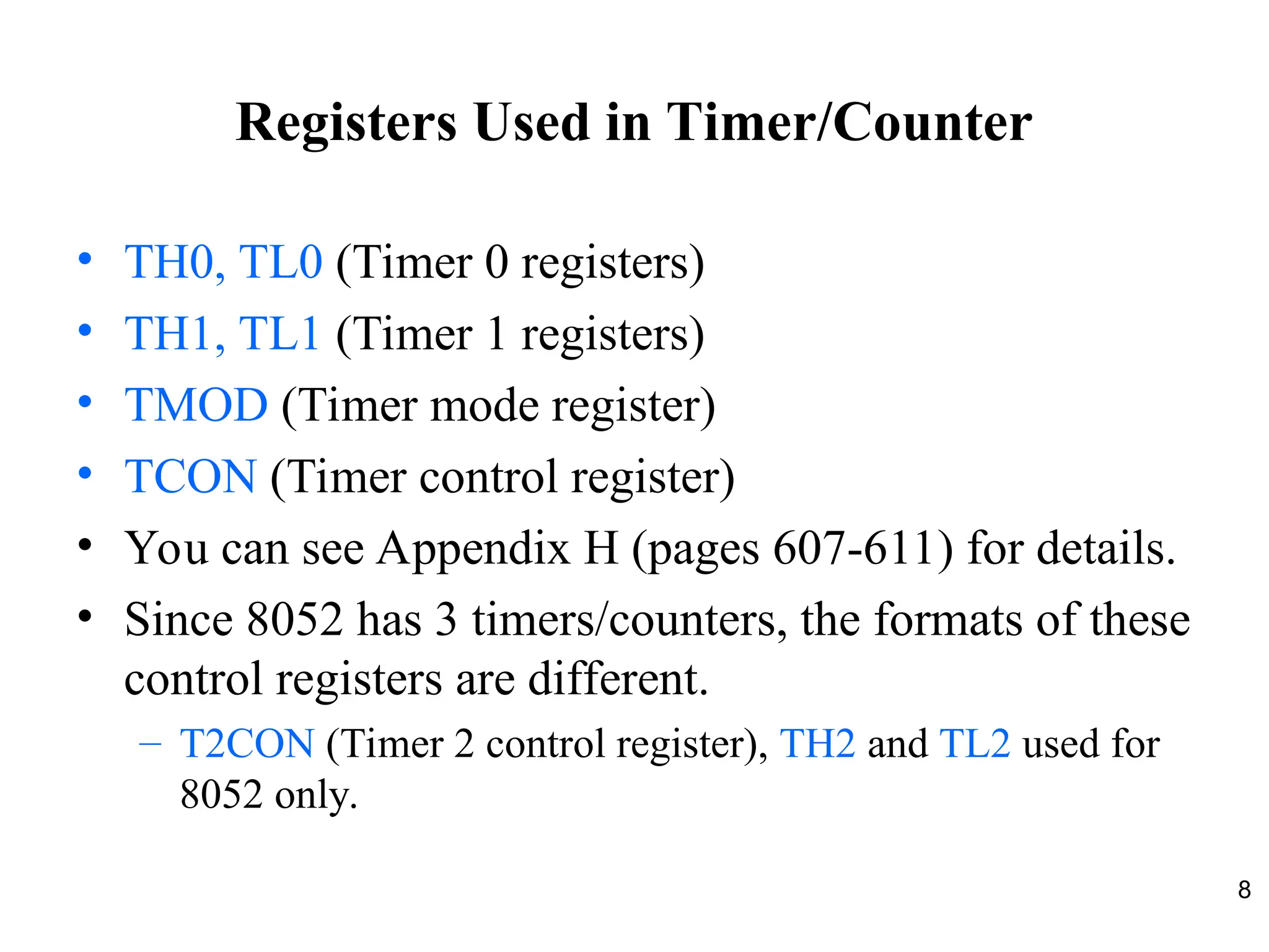 8
Registers Used in Timer/Counter
• TH0, TL0 (Timer 0 registers)
• TH1, TL1 (Timer 1 registers)
• TMOD (Timer mode register)
• TCON (Timer control register)
• You can see Appendix H (pages 607-611) for details.
• Since 8052 has 3 timers/counters, the formats of these
control registers are different.
– T2CON (Timer 2 control register), TH2 and TL2 used for
8052 only.
 