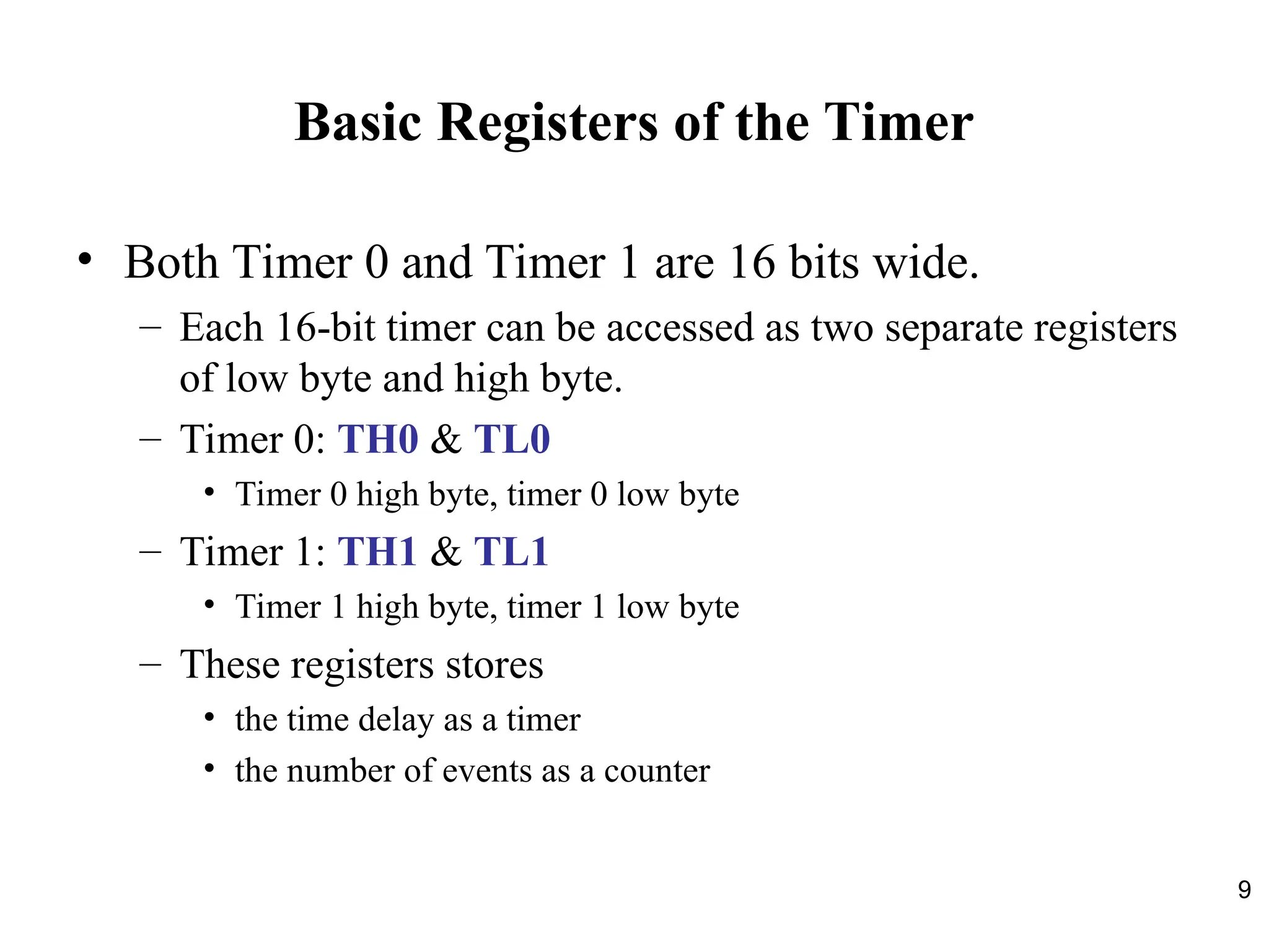 9
Basic Registers of the Timer
• Both Timer 0 and Timer 1 are 16 bits wide.
– Each 16-bit timer can be accessed as two separate registers
of low byte and high byte.
– Timer 0: TH0 & TL0
• Timer 0 high byte, timer 0 low byte
– Timer 1: TH1 & TL1
• Timer 1 high byte, timer 1 low byte
– These registers stores
• the time delay as a timer
• the number of events as a counter
 