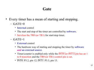 17
Gate
• Every timer has a mean of starting and stopping.
– GATE=0
• Internal control
• The start and stop of the timer are controlled by software.
• Set/clear the TR0 (or TR1) for start/stop timer.
– GATE=1
• External control
• The hardware way of starting and stopping the timer by software
and an external source.
• Timer/counter is enabled only while the INT0 (or INT1) pin has an 1
to 0 transition and the TR0 (or TR1) control pin is set.
• INT0: P3.2, pin 12; INT1: P3.3, pin 13.
 