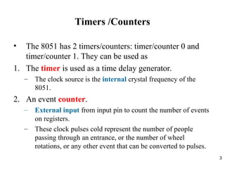 3
Timers /Counters
• The 8051 has 2 timers/counters: timer/counter 0 and
timer/counter 1. They can be used as
1. The timer is used as a time delay generator.
– The clock source is the internal crystal frequency of the
8051.
2. An event counter.
– External input from input pin to count the number of events
on registers.
– These clock pulses cold represent the number of people
passing through an entrance, or the number of wheel
rotations, or any other event that can be converted to pulses.
 