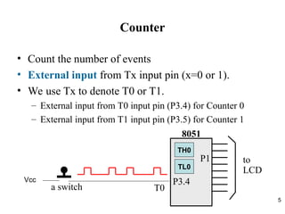 5
Counter
• Count the number of events
• External input from Tx input pin (x=0 or 1).
• We use Tx to denote T0 or T1.
– External input from T0 input pin (P3.4) for Counter 0
– External input from T1 input pin (P3.5) for Counter 1
T0
to
LCD
P3.4
P1
8051
a switch
TL0
TH0
Vcc
 