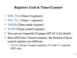 8
Registers Used in Timer/Counter
• TH0, TL0 (Timer 0 registers)
• TH1, TL1 (Timer 1 registers)
• TMOD (Timer mode register)
• TCON (Timer control register)
• You can see Appendix H (pages 607-611) for details.
• Since 8052 has 3 timers/counters, the formats of these
control registers are different.
– T2CON (Timer 2 control register), TH2 and TL2 used for
8052 only.
 