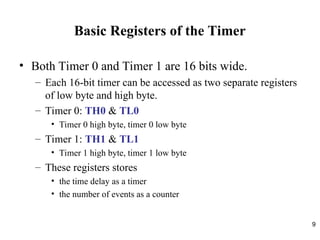 9
Basic Registers of the Timer
• Both Timer 0 and Timer 1 are 16 bits wide.
– Each 16-bit timer can be accessed as two separate registers
of low byte and high byte.
– Timer 0: TH0 & TL0
• Timer 0 high byte, timer 0 low byte
– Timer 1: TH1 & TL1
• Timer 1 high byte, timer 1 low byte
– These registers stores
• the time delay as a timer
• the number of events as a counter
 