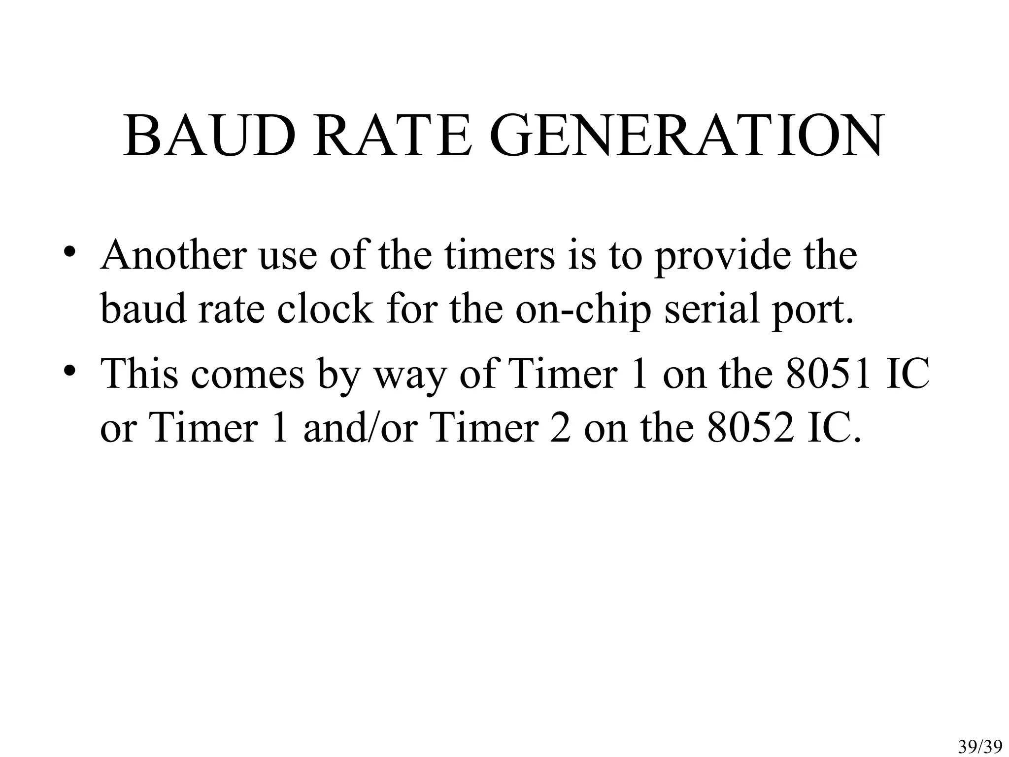 39/39 BAUD RATE GENERATION • Another use of the timers is to provide the baud rate clock for the on-chip serial port. • This comes by way of Timer 1 on the 8051 IC or Timer 1 and/or Timer 2 on the 8052 IC. 