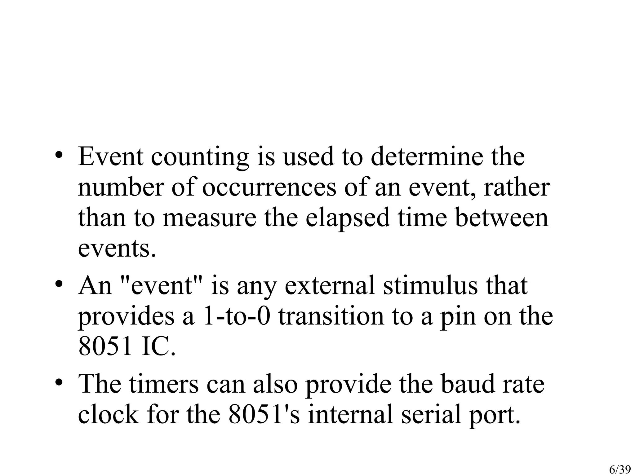 6/39 • Event counting is used to determine the number of occurrences of an event, rather than to measure the elapsed time between events. • An "event" is any external stimulus that provides a 1-to-0 transition to a pin on the 8051 IC. • The timers can also provide the baud rate clock for the 8051's internal serial port. 