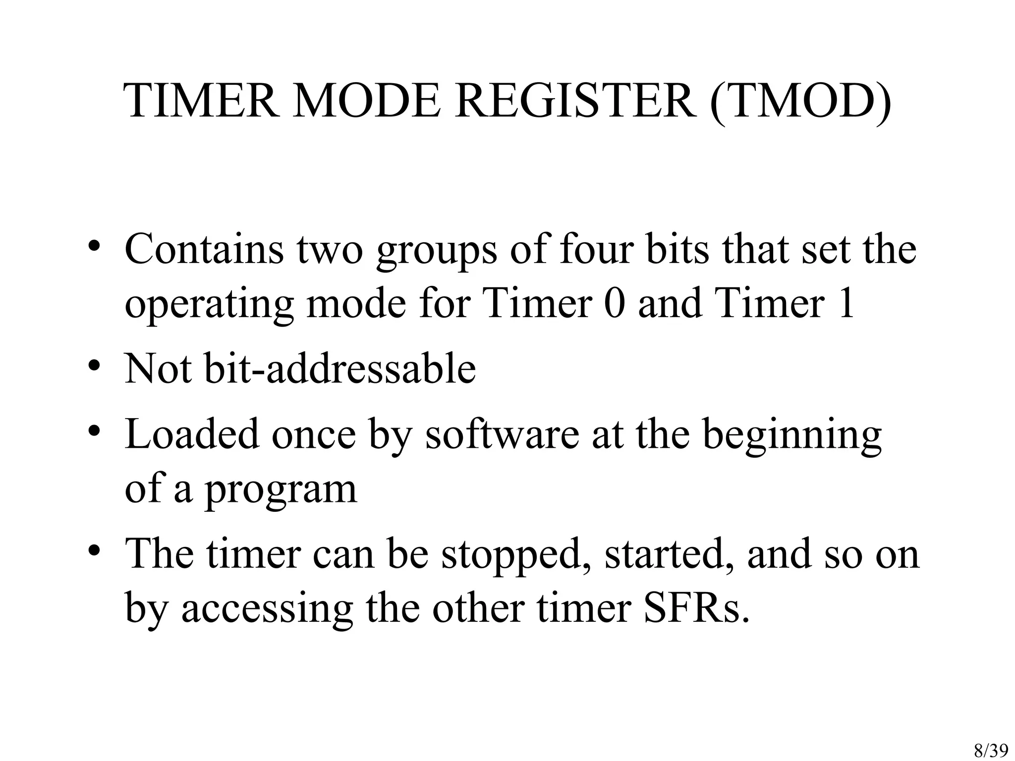 8/39 TIMER MODE REGISTER (TMOD) • Contains two groups of four bits that set the operating mode for Timer 0 and Timer 1 • Not bit-addressable • Loaded once by software at the beginning of a program • The timer can be stopped, started, and so on by accessing the other timer SFRs. 