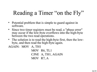 26/39
Reading a Timer “on the Fly”
• Potential problem that is simple to guard against in
software.
• Since two timer registers must be read, a "phase error"
may occur if the low-byte overflows into the high-byte
between the two read operations.
• The solution is to read the high-byte first, then the low-
byte, and then read the high-byte again.
AGAIN: MOV A, TH1
MOV R6, TL1
CJNE A, TH1, AGAIN
MOV R7, A
 