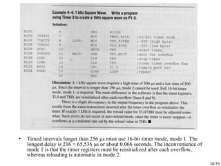 30/39
• Timed intervals longer than 256 μs must use 16-bit timer mode, mode 1. The
longest delay is 216 = 65,536 μs or about 0.066 seconds. The inconvenience of
mode 1 is that the timer registers must be reinitialized after each overflow,
whereas reloading is automatic in mode 2.
 