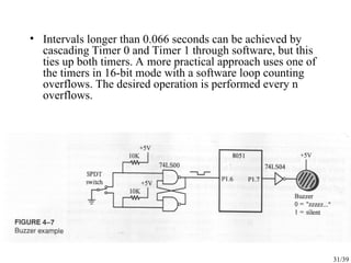 31/39
• Intervals longer than 0.066 seconds can be achieved by
cascading Timer 0 and Timer 1 through software, but this
ties up both timers. A more practical approach uses one of
the timers in 16-bit mode with a software loop counting
overflows. The desired operation is performed every n
overflows.
 