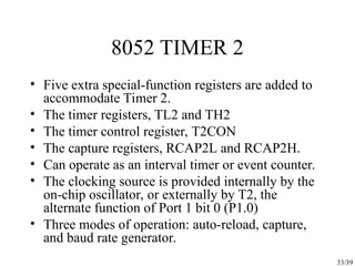 33/39
8052 TIMER 2
• Five extra special-function registers are added to
accommodate Timer 2.
• The timer registers, TL2 and TH2
• The timer control register, T2CON
• The capture registers, RCAP2L and RCAP2H.
• Can operate as an interval timer or event counter.
• The clocking source is provided internally by the
on-chip oscillator, or externally by T2, the
alternate function of Port 1 bit 0 (P1.0)
• Three modes of operation: auto-reload, capture,
and baud rate generator.
 