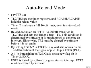 35/39
Auto-Reload Mode
• CP/RL2 = 0
• TL2/TH2 are the timer registers, and RCAP2L/RCAP2H
hold the reload value
• Timer 2 is always a full 16-bit timer, even in auto-reload
mode.
• Reload occurs on an FFFFH-to-0000H transition in
TL2/TH2 and sets the Timer 2 flag, TF2. This condition is
determined by software or is programmed to generate an
interrupt. Either way, TF2 must be cleared by software
before it is set again.
• By setting EXEN2 in T2CON, a reload also occurs on the
1-to-0 transition of the signal applied to pin T2EX (P1.1)
• A 1-to-0 transition on T2EX also sets a new flag bit in
Timer 2, EXF2.
• EXF2 is tested by software or generates an interrupt. EXF2
must be cleared by software.
 