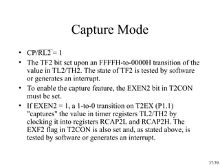 37/39
Capture Mode
• CP/RL2 = 1
• The TF2 bit set upon an FFFFH-to-0000H transition of the
value in TL2/TH2. The state of TF2 is tested by software
or generates an interrupt.
• To enable the capture feature, the EXEN2 bit in T2CON
must be set.
• If EXEN2 = 1, a 1-to-0 transition on T2EX (P1.1)
"captures" the value in timer registers TL2/TH2 by
clocking it into registers RCAP2L and RCAP2H. The
EXF2 flag in T2CON is also set and, as stated above, is
tested by software or generates an interrupt.
 