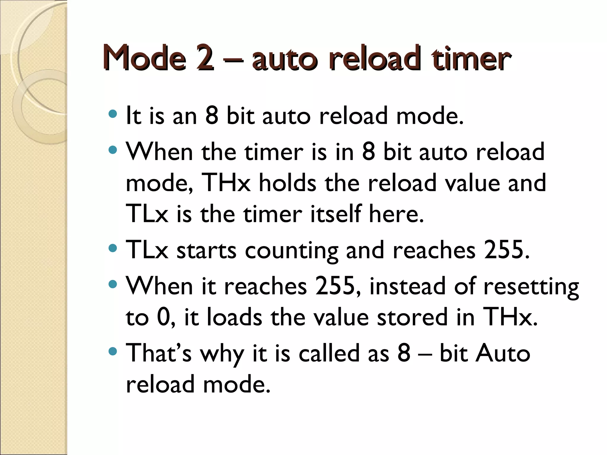 Mode 2 – auto reload timer It is an 8 bit auto reload mode. When the timer is in 8 bit auto reload mode, THx holds the reload value and TLx is the timer itself here. TLx starts counting and reaches 255. When it reaches 255, instead of resetting to 0, it loads the value stored in THx. That’s why it is called as 8 – bit Auto reload mode. 
