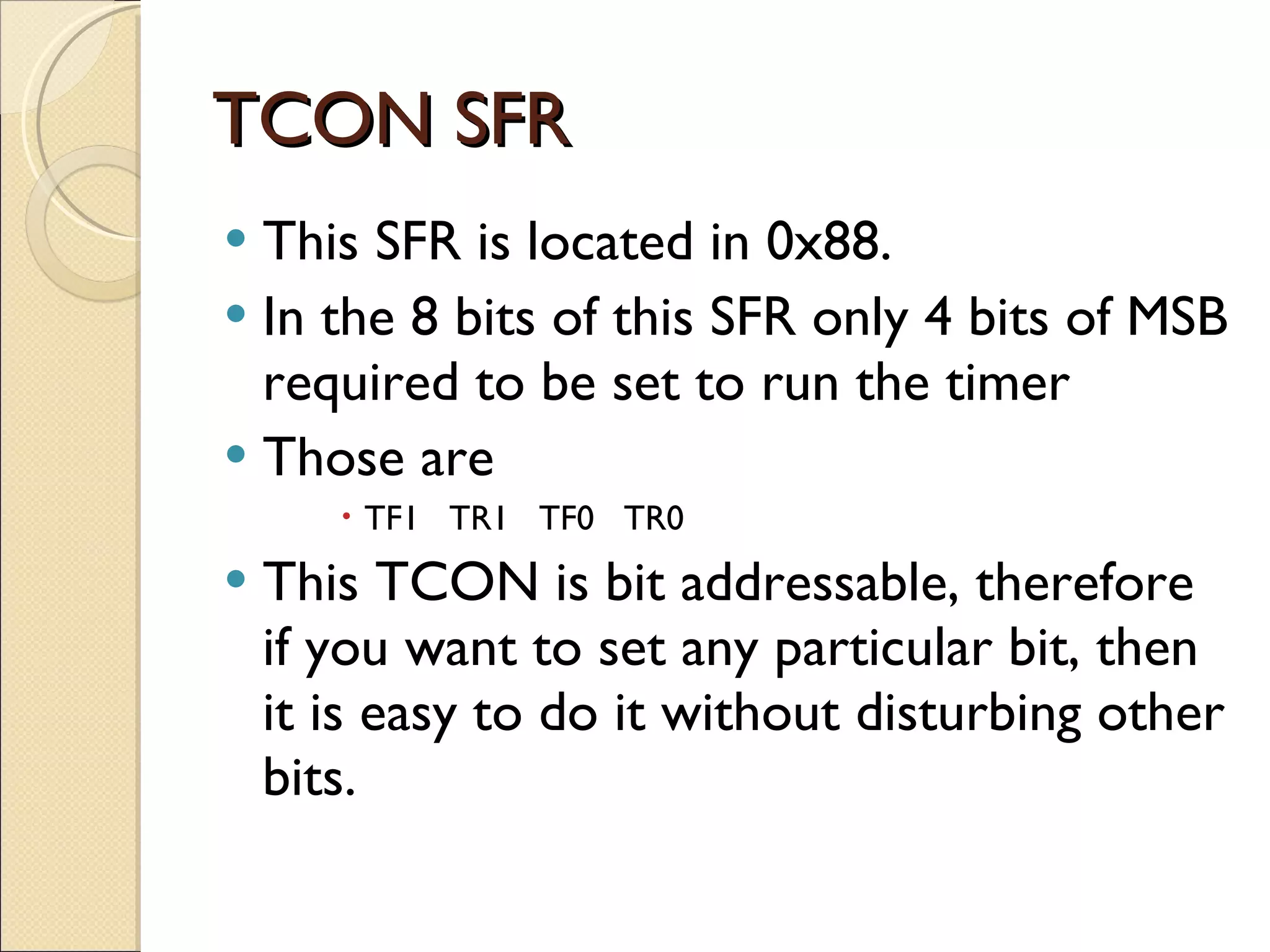 TCON SFR This SFR is located in 0x88. In the 8 bits of this SFR only 4 bits of MSB required to be set to run the timer Those are TF1  TR1  TF0  TR0  This TCON is bit addressable, therefore if you want to set any particular bit, then it is easy to do it without disturbing other bits. 