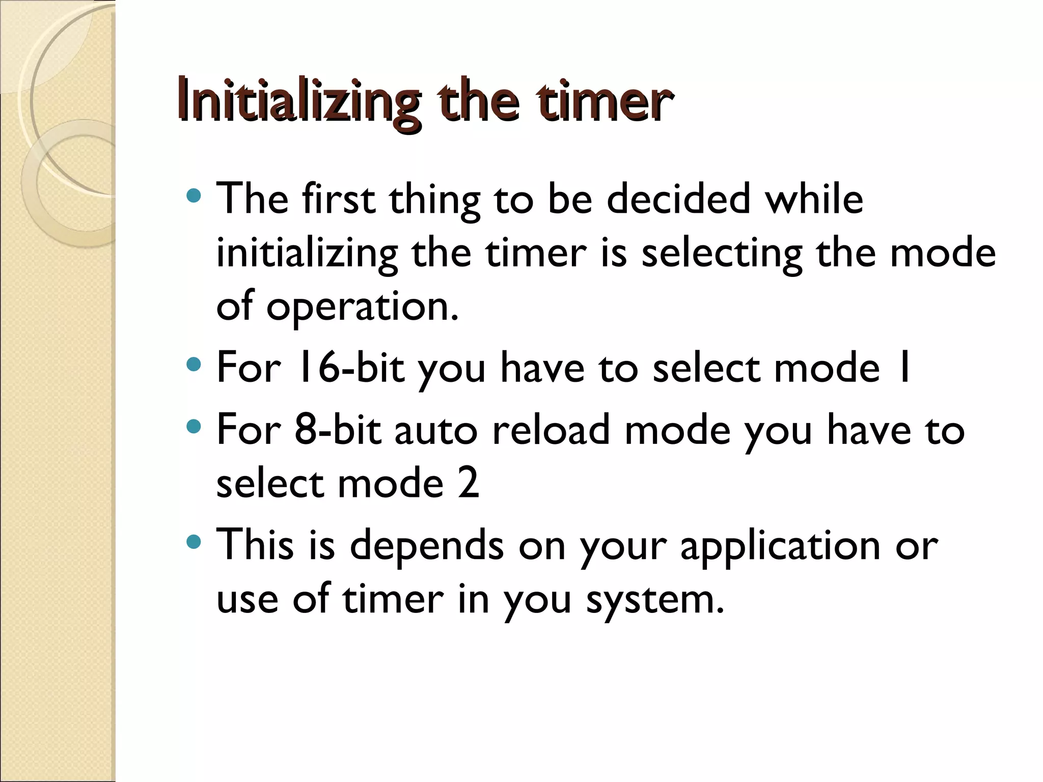 Initializing the timer  The first thing to be decided while initializing the timer is selecting the mode of operation. For 16-bit you have to select mode 1 For 8-bit auto reload mode you have to select mode 2 This is depends on your application or use of timer in you system. 