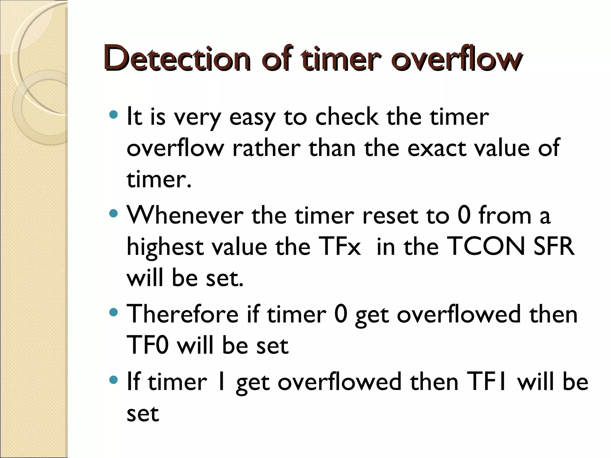 Detection of timer overflow It is very easy to check the timer overflow rather than the exact value of timer. Whenever the timer reset to 0 from a highest value the TFx  in the TCON SFR will be set. Therefore if timer 0 get overflowed then TF0 will be set If timer 1 get overflowed then TF1 will be set 