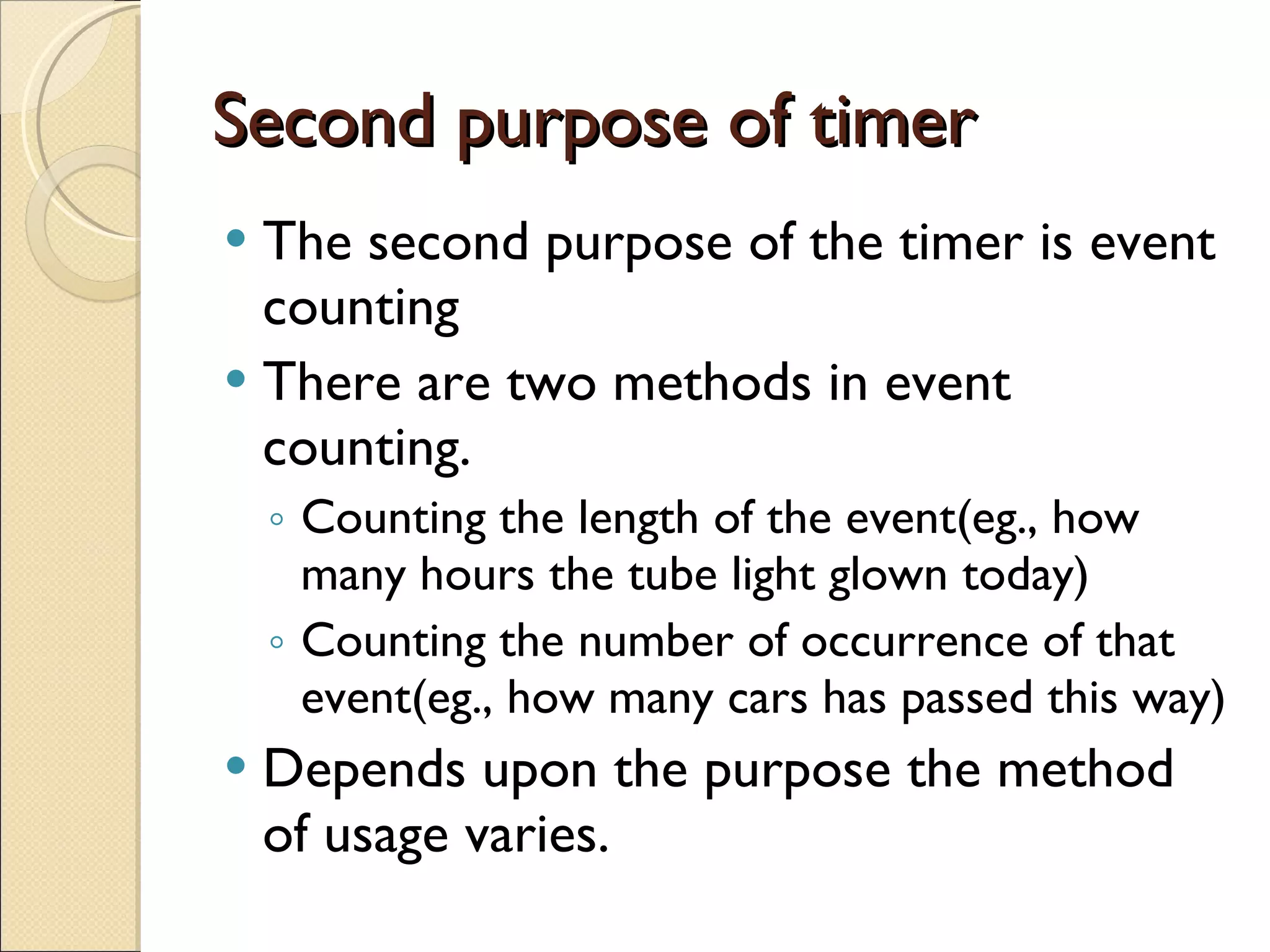 Second purpose of timer The second purpose of the timer is event counting There are two methods in event counting. Counting the length of the event(eg., how many hours the tube light glown today) Counting the number of occurrence of that event(eg., how many cars has passed this way) Depends upon the purpose the method of usage varies. 