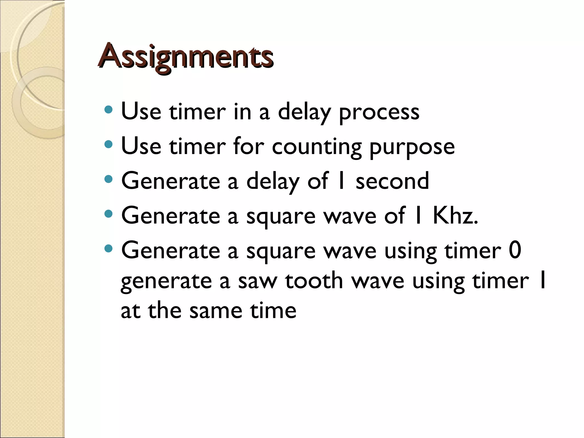 Assignments Use timer in a delay process Use timer for counting purpose Generate a delay of 1 second Generate a square wave of 1 Khz. Generate a square wave using timer 0 generate a saw tooth wave using timer 1 at the same time 